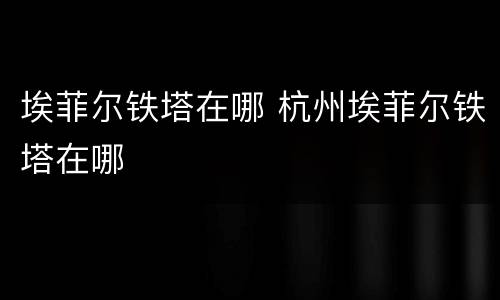 埃菲尔铁塔在哪 杭州埃菲尔铁塔在哪