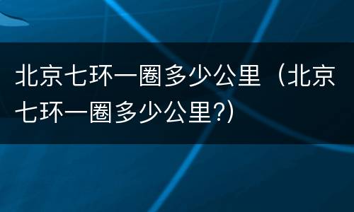 北京七环一圈多少公里（北京七环一圈多少公里?）