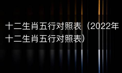十二生肖五行对照表（2022年十二生肖五行对照表）