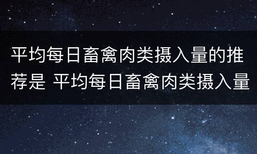 平均每日畜禽肉类摄入量的推荐是 平均每日畜禽肉类摄入量的推荐是多少克