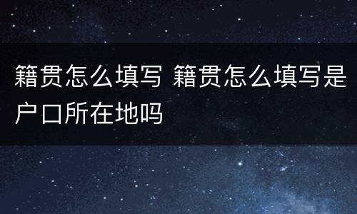 籍贯怎么填写 籍贯怎么填写是户口所在地吗