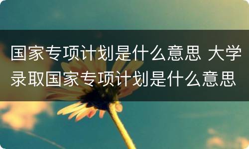 国家专项计划是什么意思 大学录取国家专项计划是什么意思