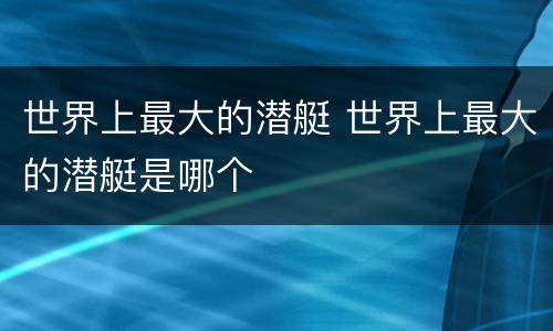 世界上最大的潜艇 世界上最大的潜艇是哪个