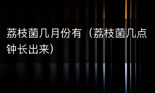 荔枝菌几月份有（荔枝菌几点钟长出来）