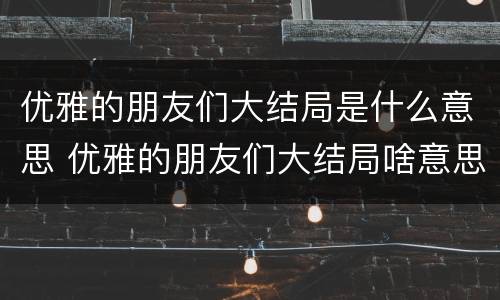 优雅的朋友们大结局是什么意思 优雅的朋友们大结局啥意思