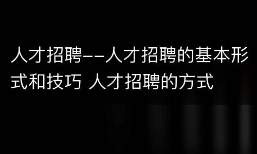 人才招聘--人才招聘的基本形式和技巧 人才招聘的方式