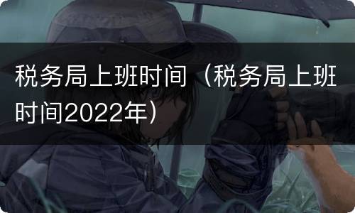 税务局上班时间（税务局上班时间2022年）