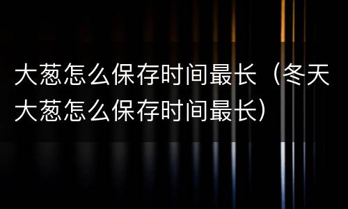 大葱怎么保存时间最长（冬天大葱怎么保存时间最长）