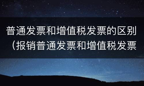普通发票和增值税发票的区别（报销普通发票和增值税发票的区别）