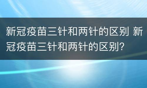 新冠疫苗三针和两针的区别 新冠疫苗三针和两针的区别?