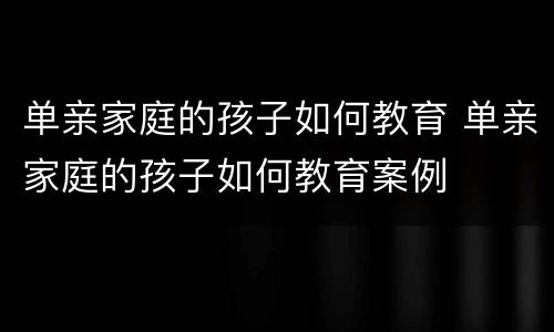 单亲家庭的孩子如何教育 单亲家庭的孩子如何教育案例