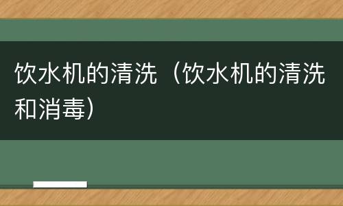 饮水机的清洗（饮水机的清洗和消毒）