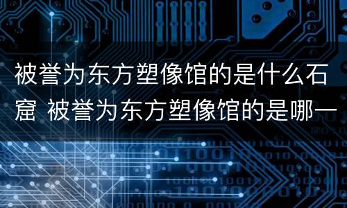 被誉为东方塑像馆的是什么石窟 被誉为东方塑像馆的是哪一座石窟