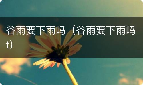 谷雨要下雨吗（谷雨要下雨吗t）