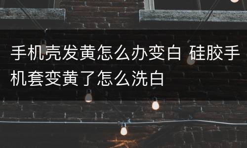 手机壳发黄怎么办变白 硅胶手机套变黄了怎么洗白