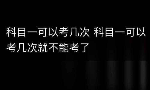 科目一可以考几次 科目一可以考几次就不能考了