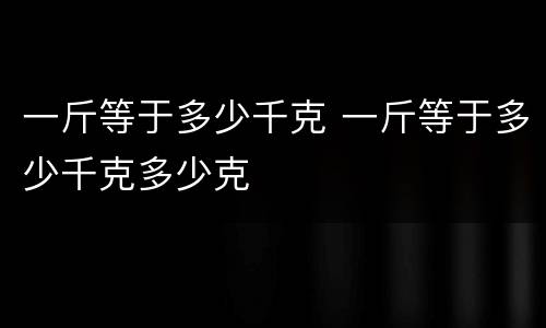 一斤等于多少千克 一斤等于多少千克多少克