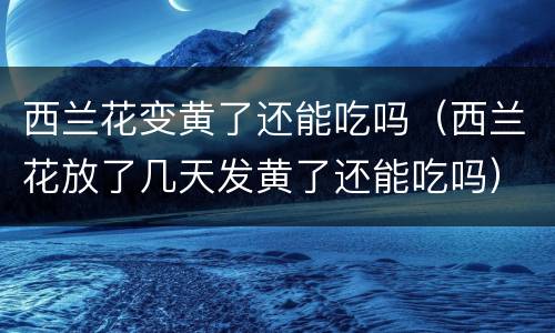 西兰花变黄了还能吃吗（西兰花放了几天发黄了还能吃吗）