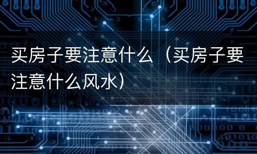 买房子要注意什么（买房子要注意什么风水）