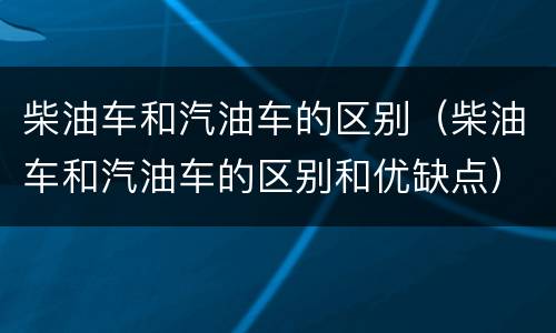 柴油车和汽油车的区别（柴油车和汽油车的区别和优缺点）