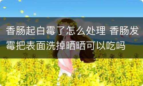香肠起白霉了怎么处理 香肠发霉把表面洗掉晒晒可以吃吗