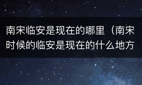 南宋临安是现在的哪里（南宋时候的临安是现在的什么地方）