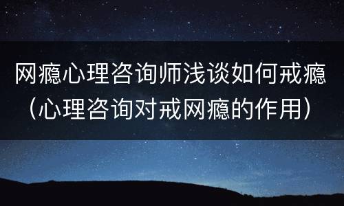 网瘾心理咨询师浅谈如何戒瘾（心理咨询对戒网瘾的作用）