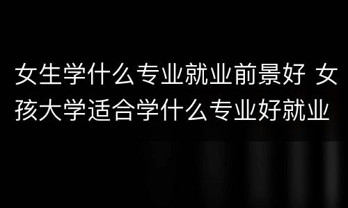 女生学什么专业就业前景好 女孩大学适合学什么专业好就业