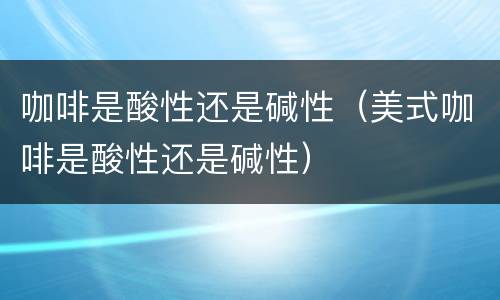 咖啡是酸性还是碱性（美式咖啡是酸性还是碱性）