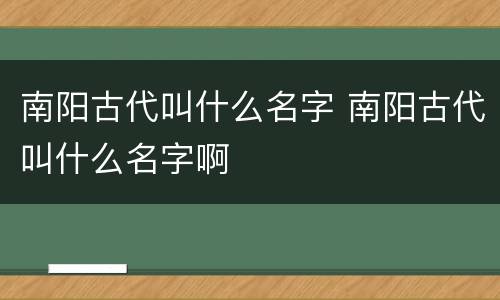 南阳古代叫什么名字 南阳古代叫什么名字啊