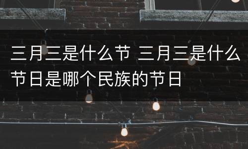 三月三是什么节 三月三是什么节日是哪个民族的节日