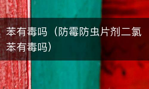苯有毒吗（防霉防虫片剂二氯苯有毒吗）