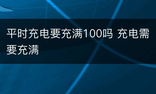 平时充电要充满100吗 充电需要充满