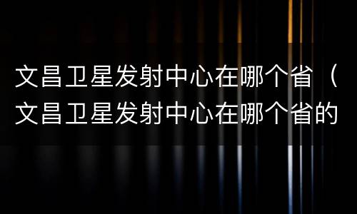 文昌卫星发射中心在哪个省（文昌卫星发射中心在哪个省的位置）