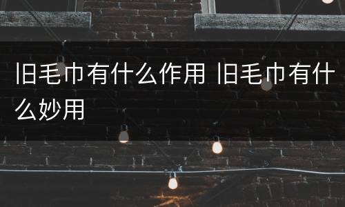 旧毛巾有什么作用 旧毛巾有什么妙用