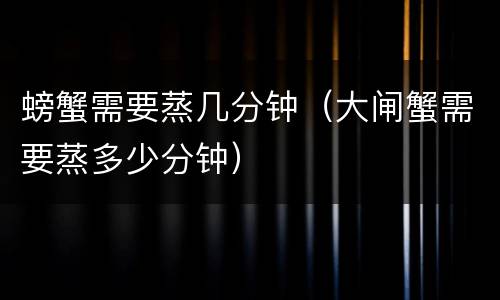 螃蟹需要蒸几分钟（大闸蟹需要蒸多少分钟）