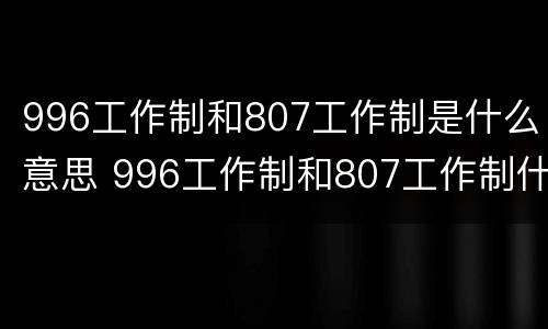 996工作制和807工作制是什么意思 996工作制和807工作制什么意思807工作制