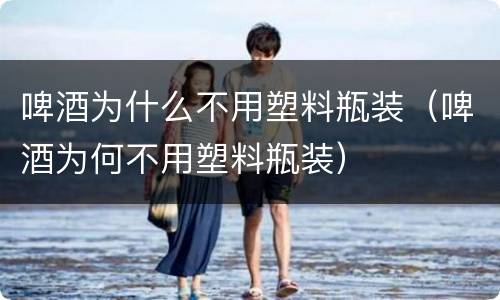 啤酒为什么不用塑料瓶装（啤酒为何不用塑料瓶装）