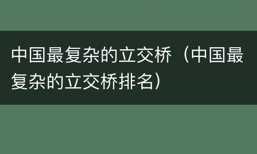 中国最复杂的立交桥（中国最复杂的立交桥排名）