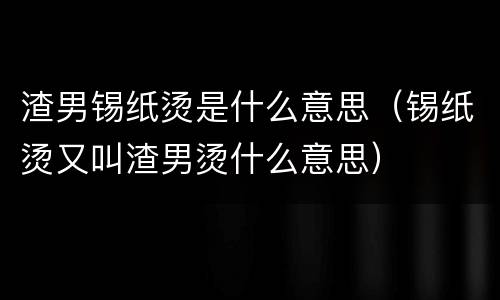 渣男锡纸烫是什么意思（锡纸烫又叫渣男烫什么意思）