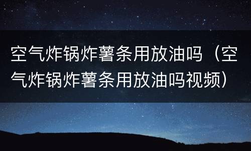 空气炸锅炸薯条用放油吗（空气炸锅炸薯条用放油吗视频）