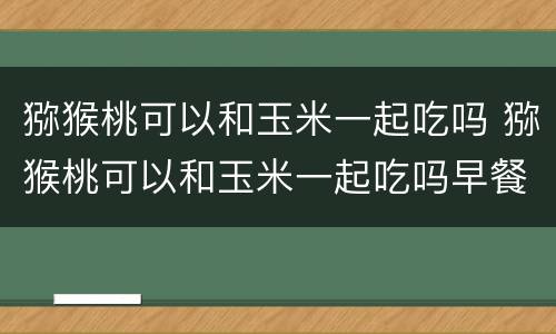 猕猴桃可以和玉米一起吃吗 猕猴桃可以和玉米一起吃吗早餐
