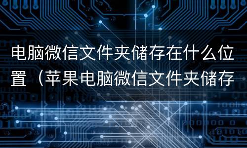电脑微信文件夹储存在什么位置（苹果电脑微信文件夹储存在什么位置）