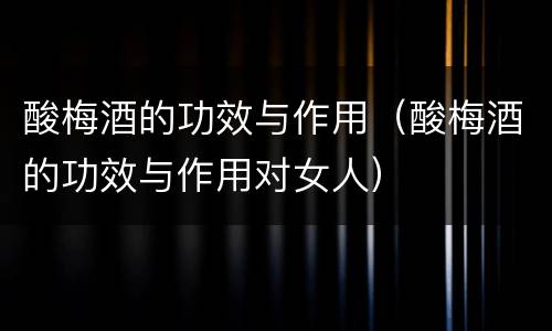 酸梅酒的功效与作用（酸梅酒的功效与作用对女人）