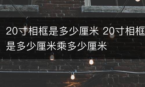 20寸相框是多少厘米 20寸相框是多少厘米乘多少厘米