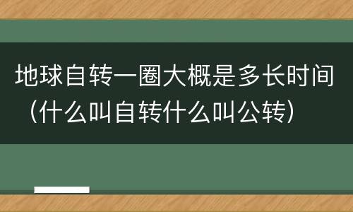 地球自转一圈大概是多长时间（什么叫自转什么叫公转）