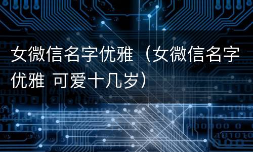 女微信名字优雅（女微信名字优雅 可爱十几岁）