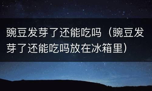 豌豆发芽了还能吃吗（豌豆发芽了还能吃吗放在冰箱里）