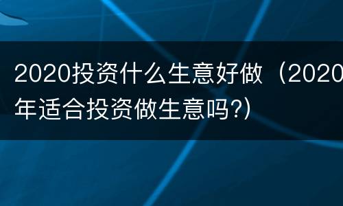 2020投资什么生意好做（2020年适合投资做生意吗?）
