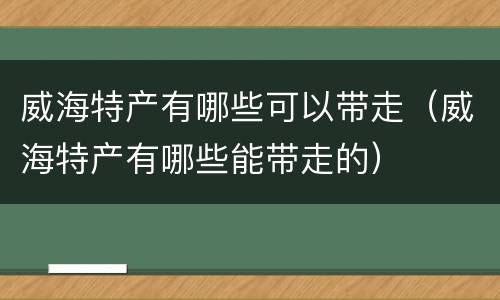 威海特产有哪些可以带走（威海特产有哪些能带走的）